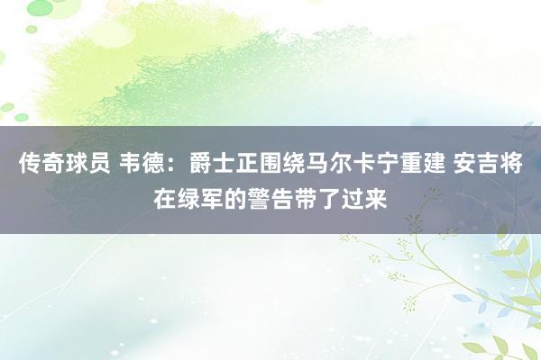 传奇球员 韦德：爵士正围绕马尔卡宁重建 安吉将在绿军的警告带了过来