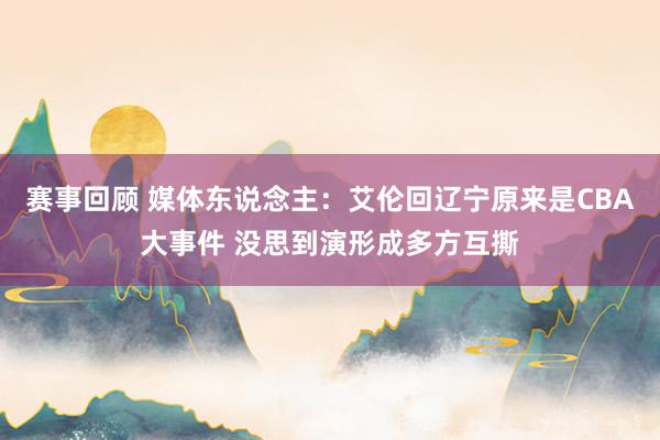 赛事回顾 媒体东说念主：艾伦回辽宁原来是CBA大事件 没思到演形成多方互撕