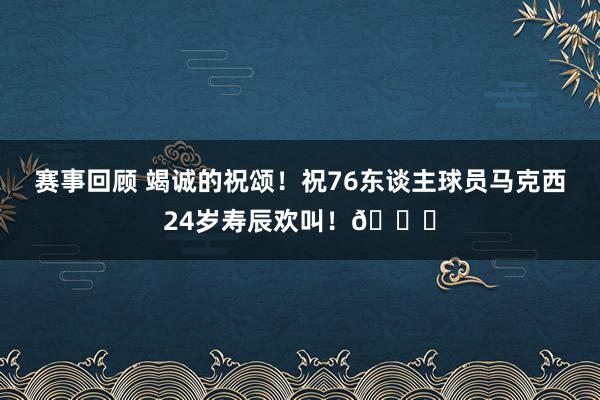 赛事回顾 竭诚的祝颂！祝76东谈主球员马克西24岁寿辰欢叫！🎂