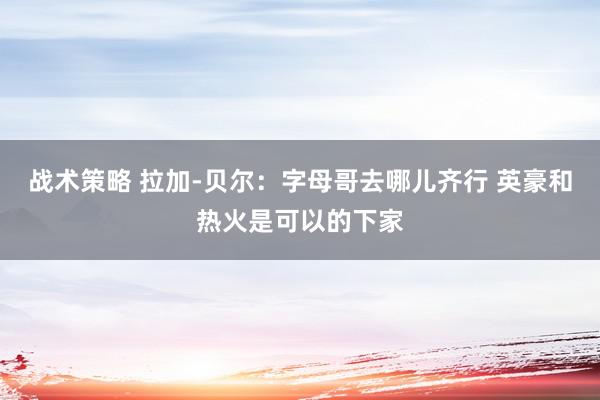 战术策略 拉加-贝尔：字母哥去哪儿齐行 英豪和热火是可以的下家