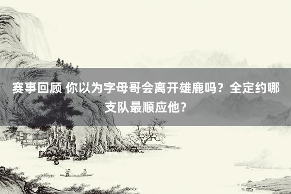 赛事回顾 你以为字母哥会离开雄鹿吗？全定约哪支队最顺应他？