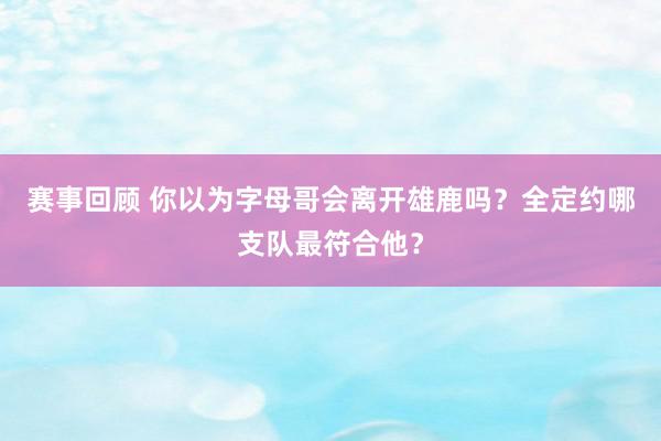 赛事回顾 你以为字母哥会离开雄鹿吗？全定约哪支队最符合他？