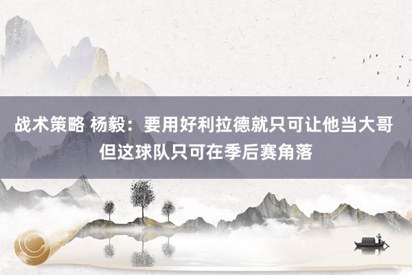 战术策略 杨毅：要用好利拉德就只可让他当大哥 但这球队只可在季后赛角落