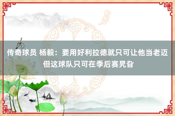 传奇球员 杨毅：要用好利拉德就只可让他当老迈 但这球队只可在季后赛旯旮