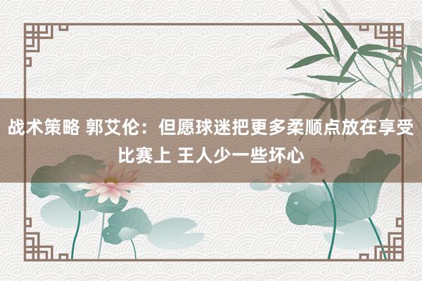 战术策略 郭艾伦：但愿球迷把更多柔顺点放在享受比赛上 王人少一些坏心