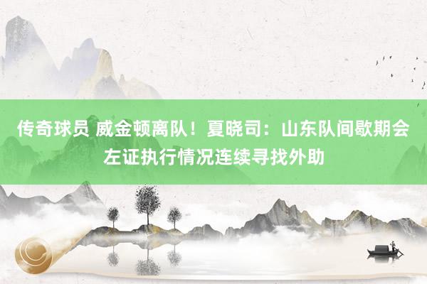 传奇球员 威金顿离队！夏晓司：山东队间歇期会左证执行情况连续寻找外助