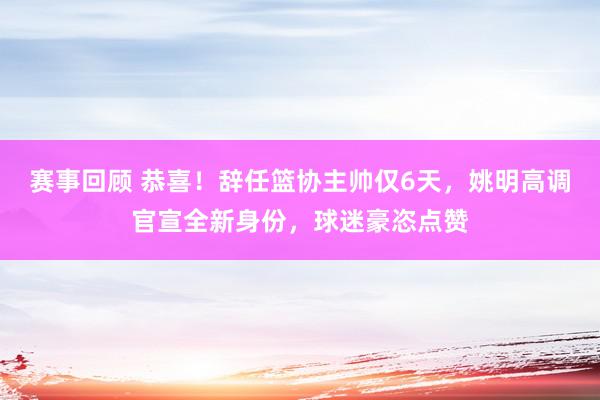 赛事回顾 恭喜！辞任篮协主帅仅6天，姚明高调官宣全新身份，球迷豪恣点赞