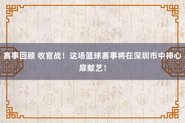 赛事回顾 收官战！这场篮球赛事将在深圳市中神心扉献艺！