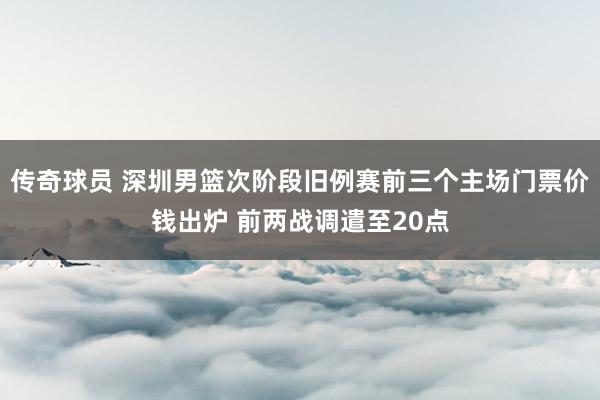 传奇球员 深圳男篮次阶段旧例赛前三个主场门票价钱出炉 前两战调遣至20点