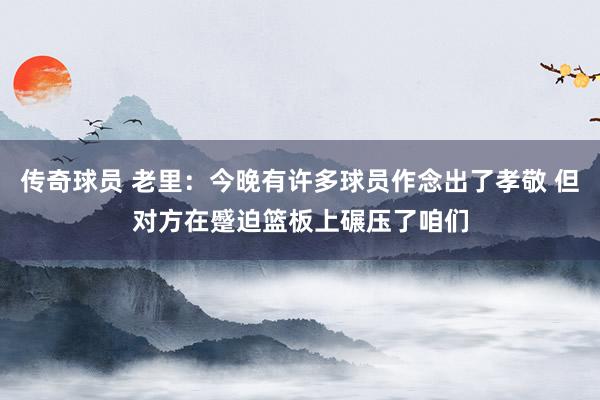 传奇球员 老里：今晚有许多球员作念出了孝敬 但对方在蹙迫篮板上碾压了咱们