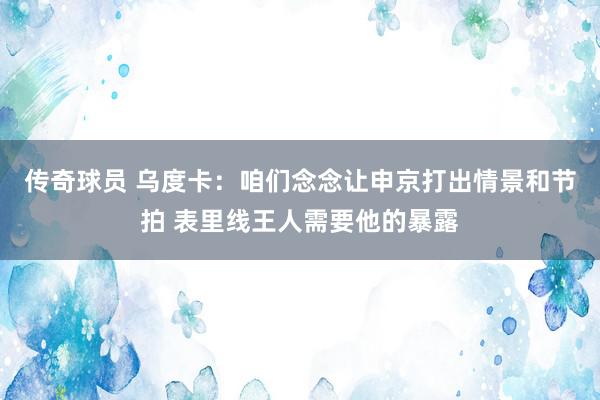 传奇球员 乌度卡：咱们念念让申京打出情景和节拍 表里线王人需要他的暴露