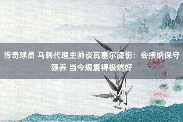 传奇球员 马刺代理主帅谈瓦塞尔膝伤：会接纳保守颐养 当今规复得极端好