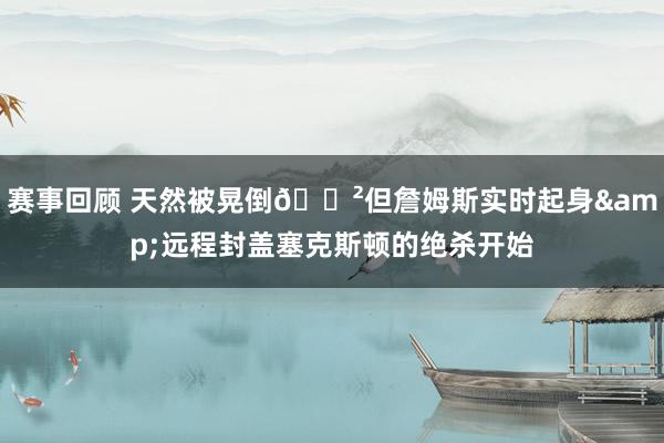 赛事回顾 天然被晃倒😲但詹姆斯实时起身&远程封盖塞克斯顿的绝杀开始