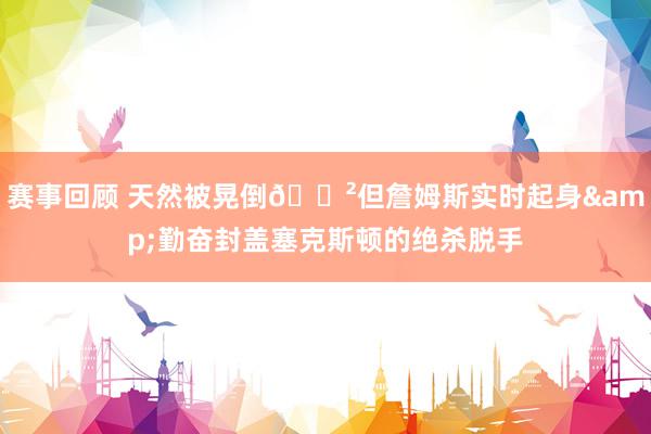 赛事回顾 天然被晃倒😲但詹姆斯实时起身&勤奋封盖塞克斯顿的绝杀脱手