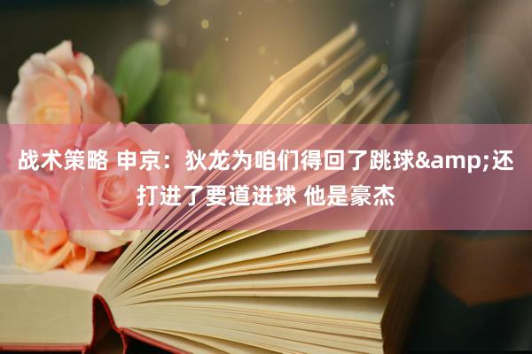 战术策略 申京：狄龙为咱们得回了跳球&还打进了要道进球 他是豪杰