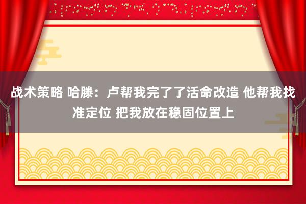 战术策略 哈滕：卢帮我完了了活命改造 他帮我找准定位 把我放在稳固位置上