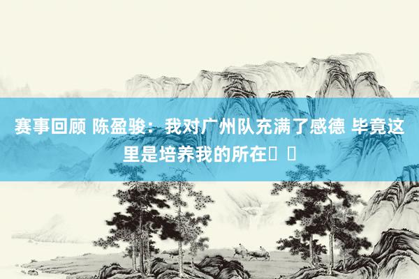 赛事回顾 陈盈骏：我对广州队充满了感德 毕竟这里是培养我的所在❤️