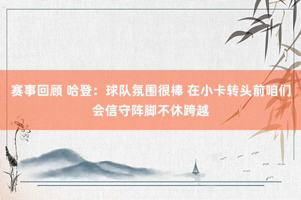 赛事回顾 哈登：球队氛围很棒 在小卡转头前咱们会信守阵脚不休跨越