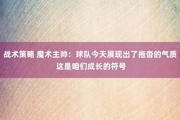 战术策略 魔术主帅：球队今天展现出了拖沓的气质 这是咱们成长的符号