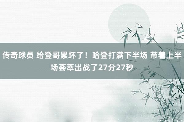 传奇球员 给登哥累坏了！哈登打满下半场 带着上半场荟萃出战了27分27秒