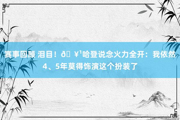 赛事回顾 泪目！🥹哈登说念火力全开：我依然4、5年莫得饰演这个扮装了