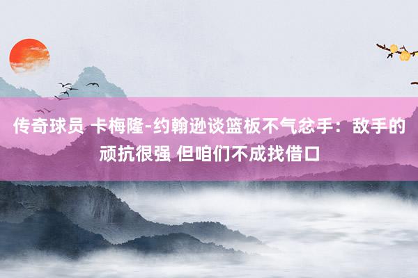 传奇球员 卡梅隆-约翰逊谈篮板不气忿手：敌手的顽抗很强 但咱们不成找借口