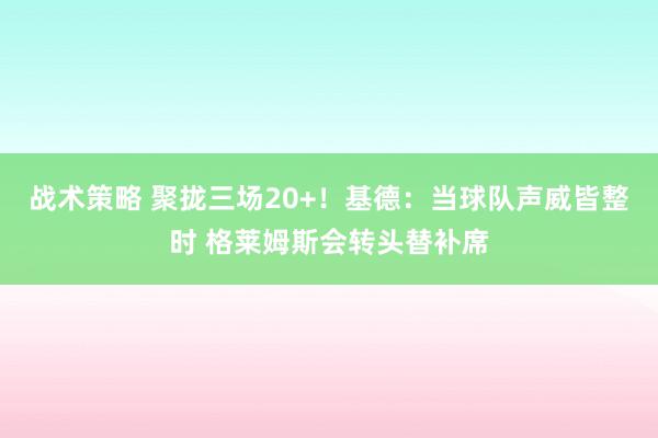 战术策略 聚拢三场20+！基德：当球队声威皆整时 格莱姆斯会转头替补席