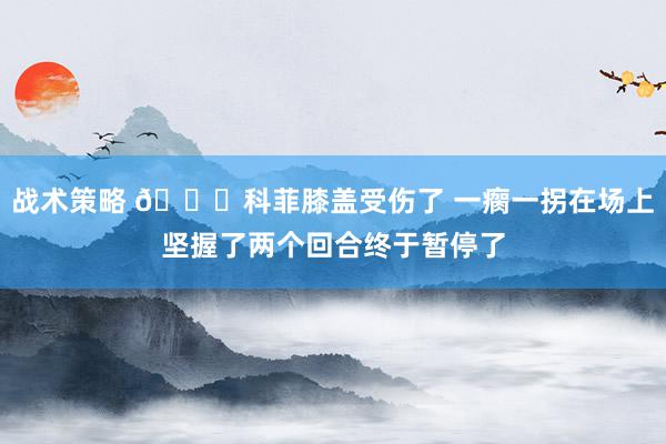 战术策略 😐科菲膝盖受伤了 一瘸一拐在场上坚握了两个回合终于暂停了