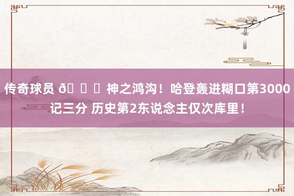 传奇球员 😀神之鸿沟！哈登轰进糊口第3000记三分 历史第2东说念主仅次库里！