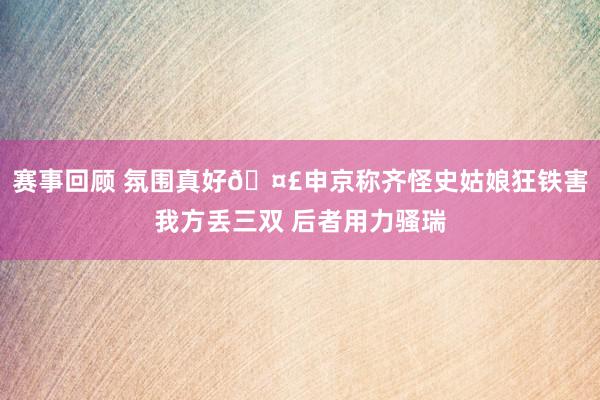 赛事回顾 氛围真好🤣申京称齐怪史姑娘狂铁害我方丢三双 后者用力骚瑞