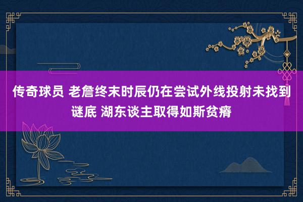 传奇球员 老詹终末时辰仍在尝试外线投射未找到谜底 湖东谈主取得如斯贫瘠