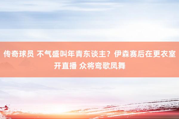 传奇球员 不气盛叫年青东谈主？伊森赛后在更衣室开直播 众将鸾歌凤舞