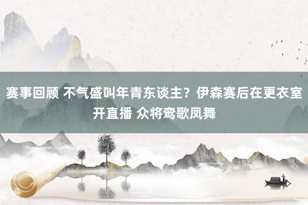 赛事回顾 不气盛叫年青东谈主？伊森赛后在更衣室开直播 众将鸾歌凤舞