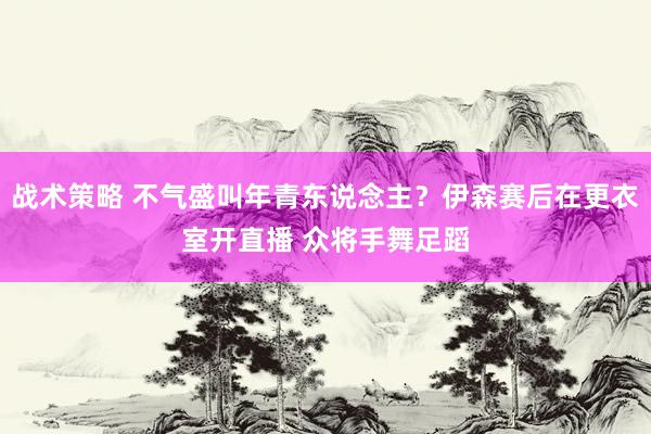 战术策略 不气盛叫年青东说念主？伊森赛后在更衣室开直播 众将手舞足蹈