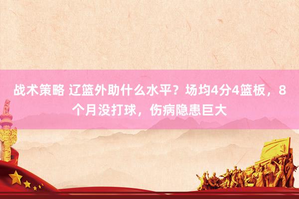 战术策略 辽篮外助什么水平？场均4分4篮板，8个月没打球，伤病隐患巨大