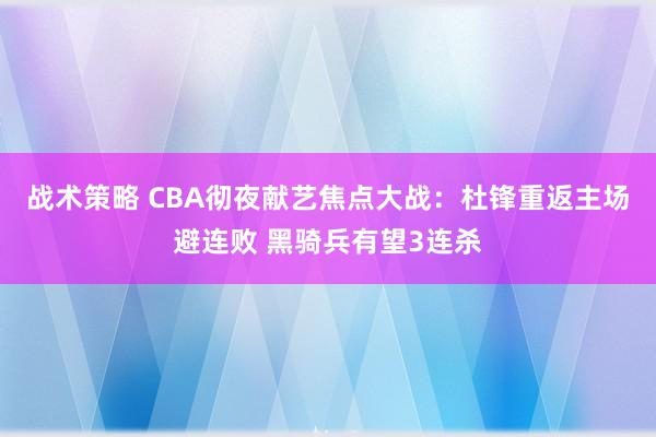 战术策略 CBA彻夜献艺焦点大战：杜锋重返主场避连败 黑骑兵有望3连杀