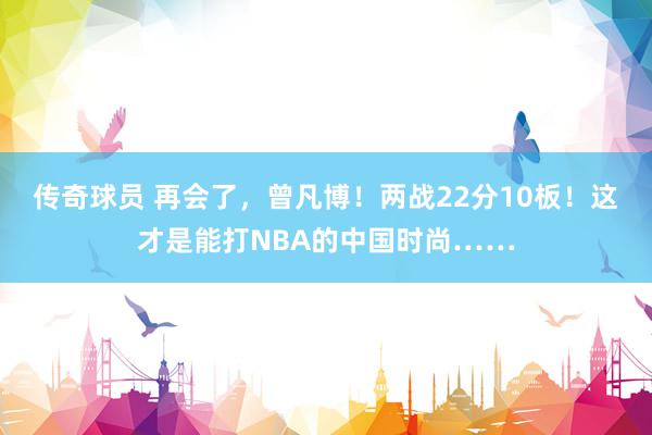 传奇球员 再会了，曾凡博！两战22分10板！这才是能打NBA的中国时尚……