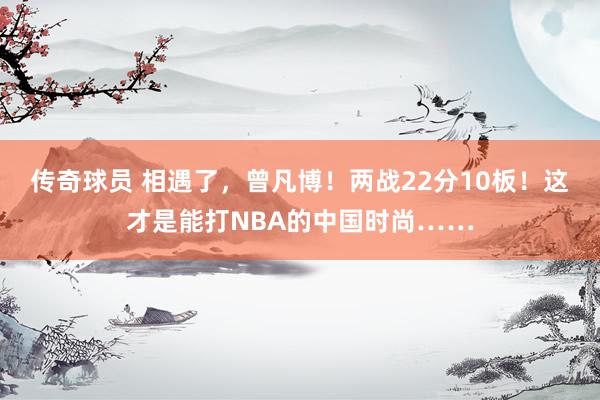 传奇球员 相遇了，曾凡博！两战22分10板！这才是能打NBA的中国时尚……