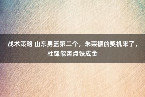 战术策略 山东男篮第二个，朱荣振的契机来了，杜锋能否点铁成金