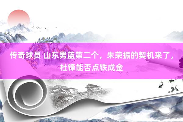 传奇球员 山东男篮第二个，朱荣振的契机来了，杜锋能否点铁成金