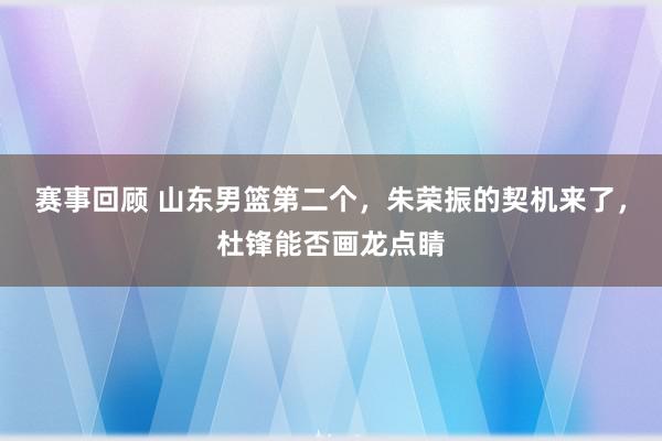 赛事回顾 山东男篮第二个，朱荣振的契机来了，杜锋能否画龙点睛