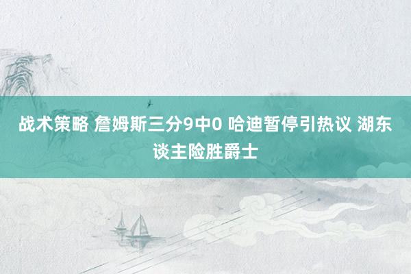 战术策略 詹姆斯三分9中0 哈迪暂停引热议 湖东谈主险胜爵士