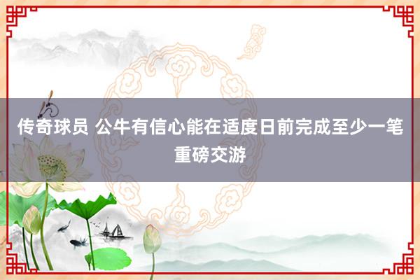 传奇球员 公牛有信心能在适度日前完成至少一笔重磅交游