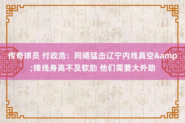 传奇球员 付政浩：同曦猛击辽宁内线真空&锋线身高不及软肋 他们需要大外助