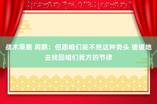 战术策略 周鹏：但愿咱们能不绝这种势头 缓缓地去找回咱们我方的节律