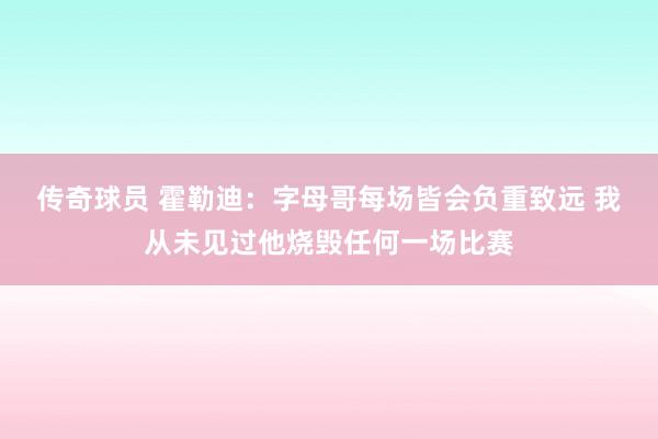 传奇球员 霍勒迪：字母哥每场皆会负重致远 我从未见过他烧毁任何一场比赛