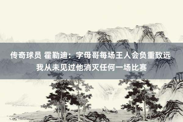 传奇球员 霍勒迪：字母哥每场王人会负重致远 我从未见过他消灭任何一场比赛