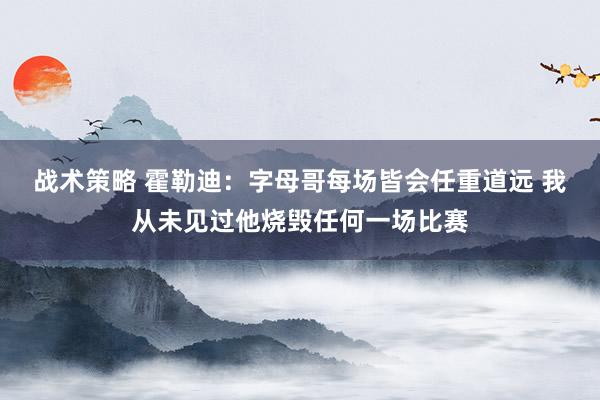 战术策略 霍勒迪：字母哥每场皆会任重道远 我从未见过他烧毁任何一场比赛