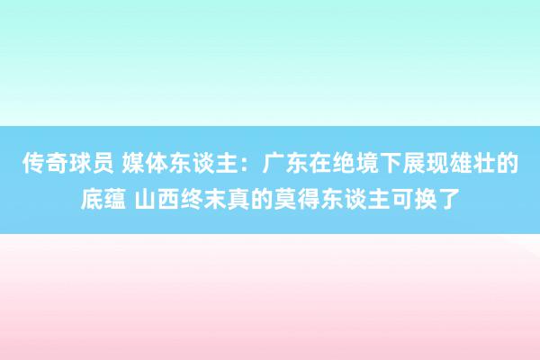 传奇球员 媒体东谈主：广东在绝境下展现雄壮的底蕴 山西终末真的莫得东谈主可换了