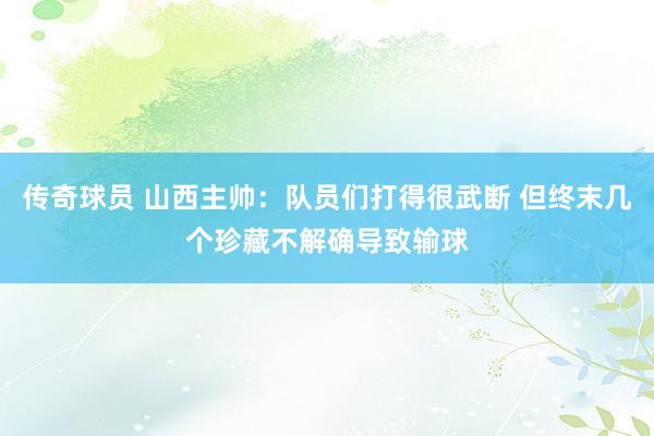 传奇球员 山西主帅：队员们打得很武断 但终末几个珍藏不解确导致输球